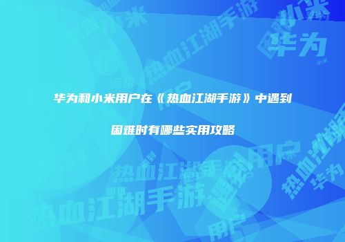 华为和小米用户在《热血江湖手游》中遇到困难时有哪些实用攻略