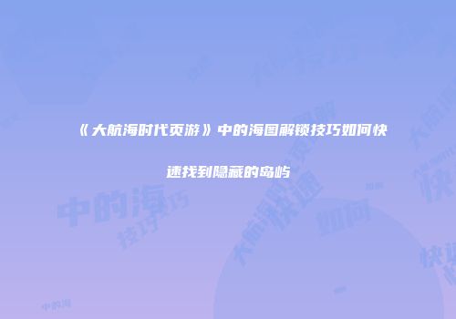 《大航海时代页游》中的海图解锁技巧如何快速找到隐藏的岛屿
