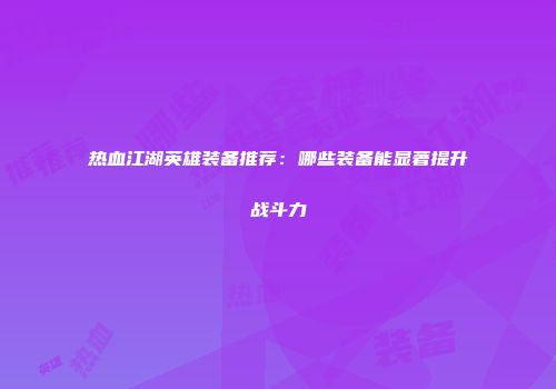 热血江湖英雄装备推荐：哪些装备能显著提升战斗力