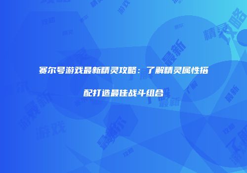 赛尔号游戏最新精灵攻略：了解精灵属性搭配打造最佳战斗组合
