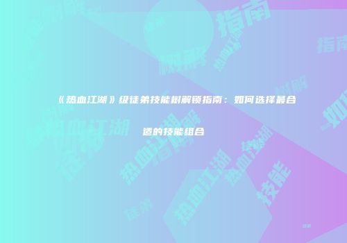 《热血江湖》级徒弟技能树解锁指南：如何选择最合适的技能组合