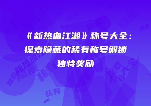 《新热血江湖》称号大全：探索隐藏的稀有称号解锁独特奖励