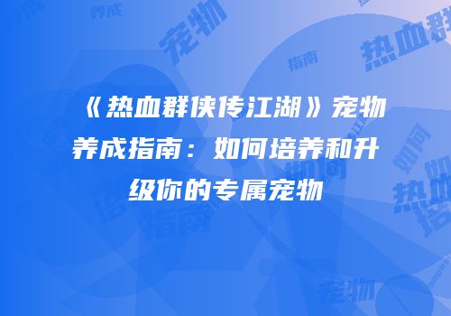 《热血群侠传江湖》宠物养成指南：如何培养和升级你的专属宠物