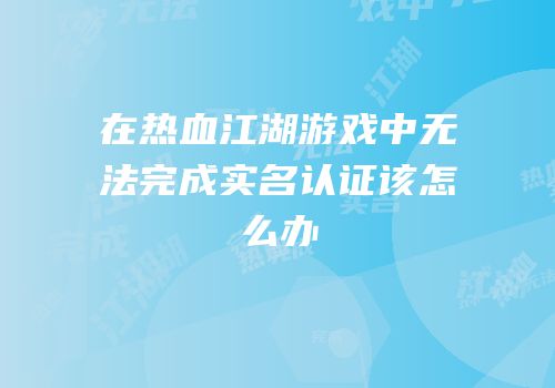 在热血江湖游戏中无法完成实名认证该怎么办