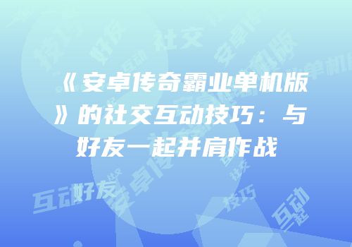 《安卓传奇霸业单机版》的社交互动技巧：与好友一起并肩作战