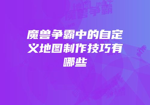 魔兽争霸中的自定义地图制作技巧有哪些