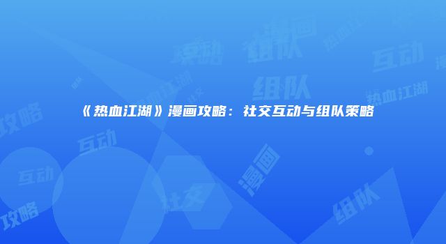 《热血江湖》漫画攻略：社交互动与组队策略