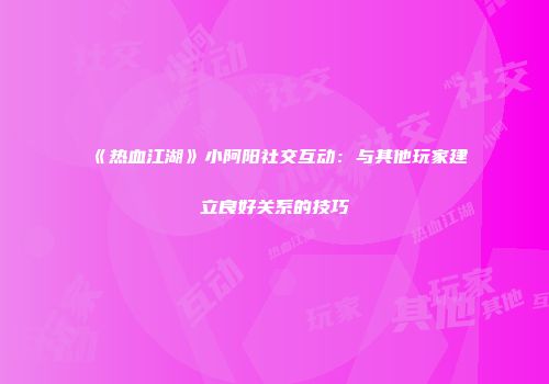 《热血江湖》小阿阳社交互动：与其他玩家建立良好关系的技巧