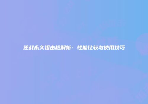 逆战永久狙击枪解析：性能比较与使用技巧