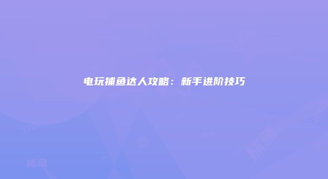 电玩捕鱼达人攻略：新手进阶技巧