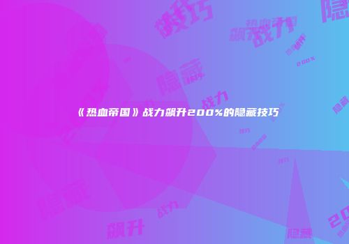 《热血帝国》战力飙升200%的隐藏技巧