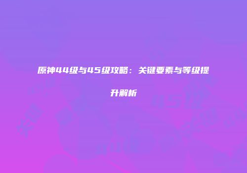 原神44级与45级攻略：关键要素与等级提升解析