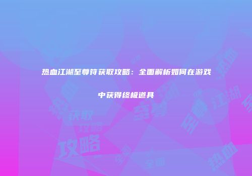 热血江湖至尊符获取攻略：全面解析如何在游戏中获得终极道具