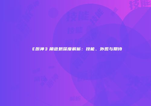 《原神》角色魈深度解析：技能、外观与期待