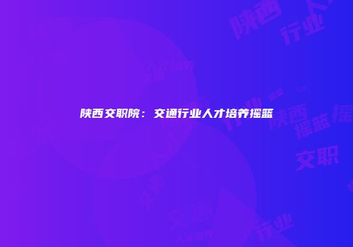陕西交职院：交通行业人才培养摇篮