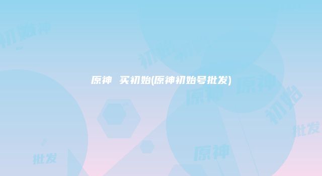 原神 买初始(原神初始号批发)