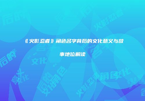 《火影忍者》角色名字背后的文化意义与故事地位解读