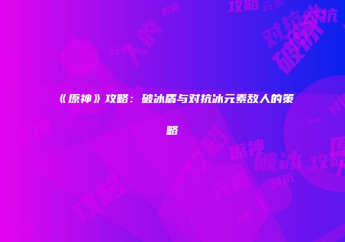 《原神》攻略：破冰盾与对抗冰元素敌人的策略