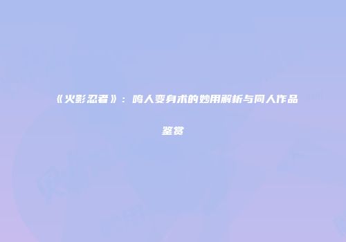 《火影忍者》：鸣人变身术的妙用解析与同人作品鉴赏