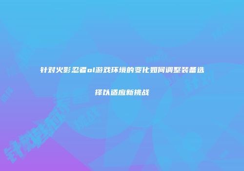 针对火影忍者ol游戏环境的变化如何调整装备选择以适应新挑战