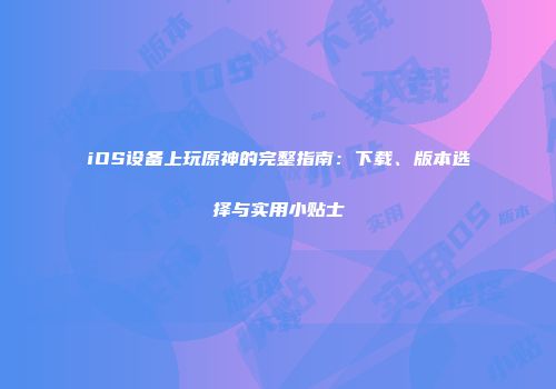 iOS设备上玩原神的完整指南：下载、版本选择与实用小贴士