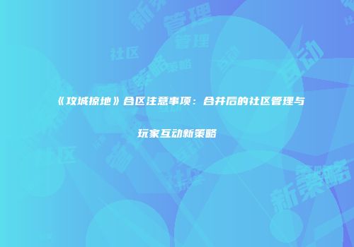 《攻城掠地》合区注意事项：合并后的社区管理与玩家互动新策略