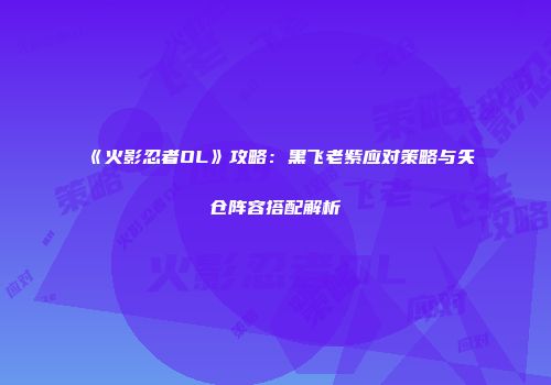 《火影忍者OL》攻略：黑飞老紫应对策略与矢仓阵容搭配解析