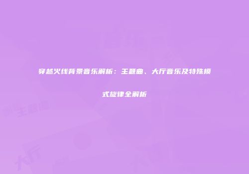 穿越火线背景音乐解析：主题曲、大厅音乐及特殊模式旋律全解析