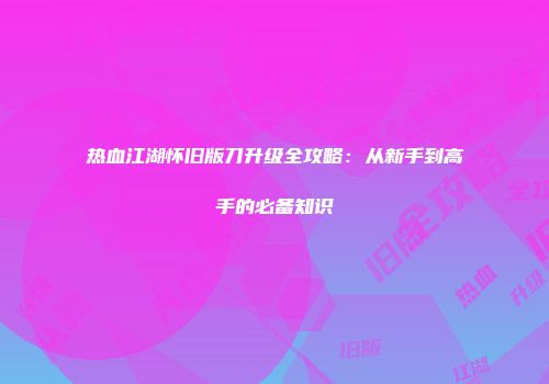 热血江湖怀旧版刀升级全攻略：从新手到高手的必备知识