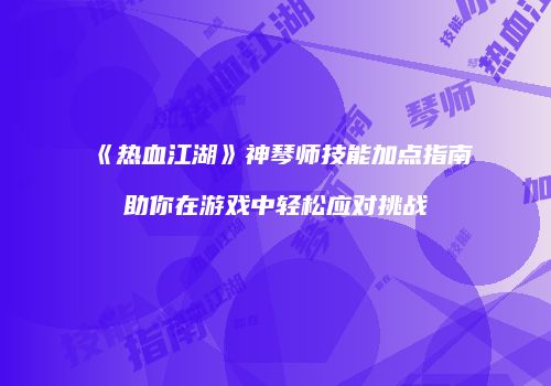 《热血江湖》神琴师技能加点指南助你在游戏中轻松应对挑战