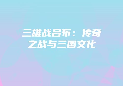三雄战吕布：传奇之战与三国文化