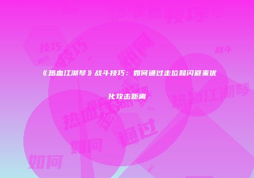《热血江湖琴》战斗技巧：如何通过走位和闪避来优化攻击距离