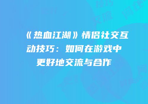 《热血江湖》情侣社交互动技巧：如何在游戏中更好地交流与合作