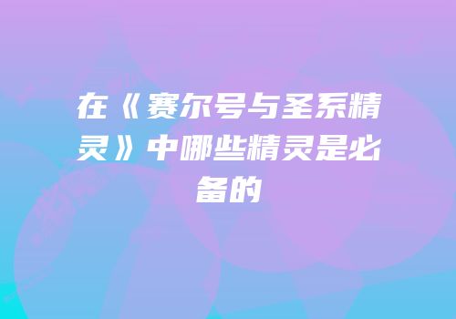 在《赛尔号与圣系精灵》中哪些精灵是必备的