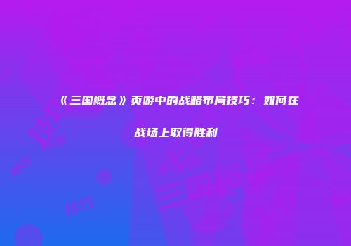 《三国概念》页游中的战略布局技巧：如何在战场上取得胜利