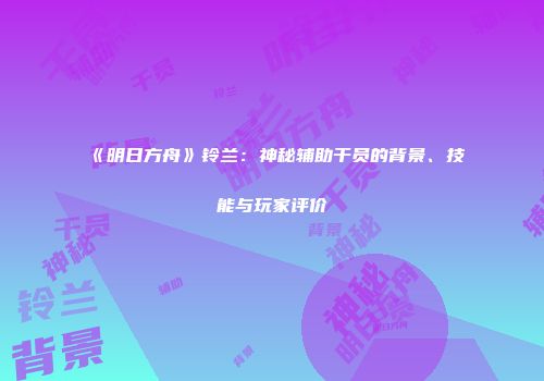《明日方舟》铃兰：神秘辅助干员的背景、技能与玩家评价