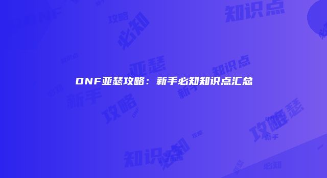 DNF亚瑟攻略：新手必知知识点汇总