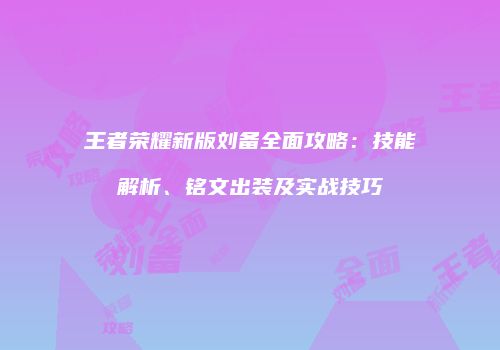 王者荣耀新版刘备全面攻略：技能解析、铭文出装及实战技巧
