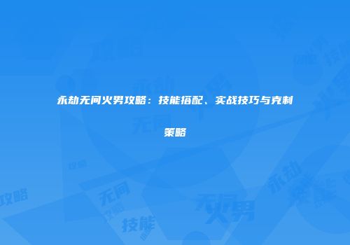 永劫无间火男攻略：技能搭配、实战技巧与克制策略