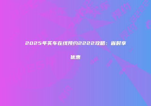 2025年买车在线预约2222攻略：省时享优惠