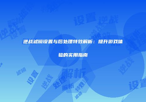 逆战滤镜设置与后处理特效解析：提升游戏体验的实用指南