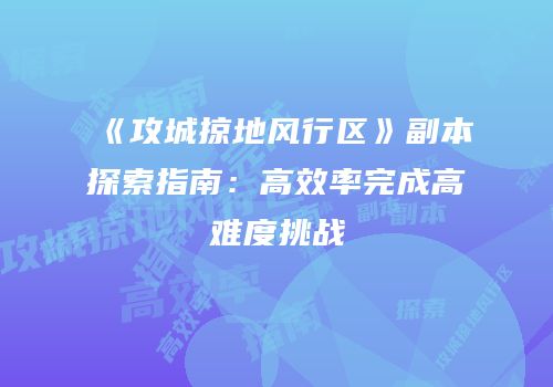 《攻城掠地风行区》副本探索指南：高效率完成高难度挑战
