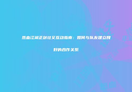 热血江湖正剑社交互动指南：如何与队友建立良好的合作关系