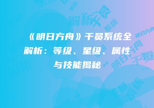 《明日方舟》干员系统全解析：等级、星级、属性与技能揭秘