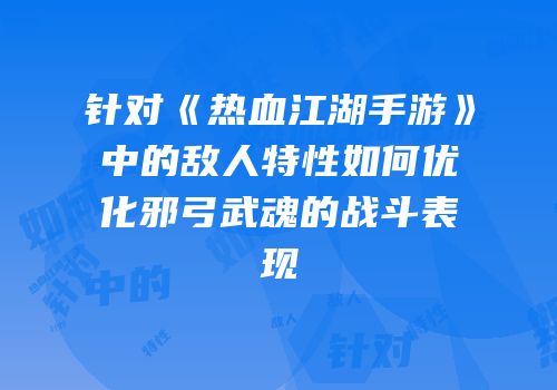 针对《热血江湖手游》中的敌人特性如何优化邪弓武魂的战斗表现