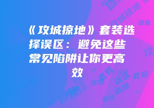 《攻城掠地》套装选择误区：避免这些常见陷阱让你更高效