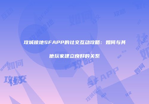 攻城掠地SFAPP的社交互动攻略：如何与其他玩家建立良好的关系