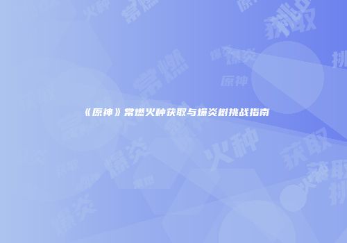 《原神》常燃火种获取与爆炎树挑战指南