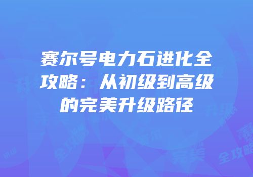 赛尔号电力石进化全攻略：从初级到高级的完美升级路径