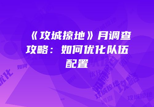 《攻城掠地》月调查攻略：如何优化队伍配置